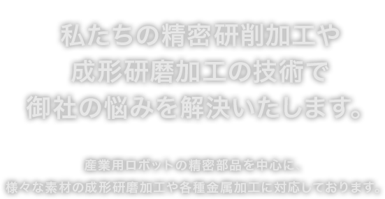 私たちの精密研削加工や成形研磨加工の技術で御社の悩みを解決いたします。産業用ロボットの精密部品を中心に、様々な素材の成形研磨加工や各種金属加工に対応しております。