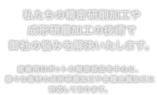 私たちの精密研削加工や成形研磨加工の技術で御社の悩みを解決いたします。産業用ロボットの精密部品を中心に、様々な素材の成形研磨加工や各種金属加工に対応しております。